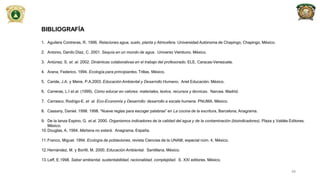 BIBLIOGRAFÍA
1. Aguilera Contreras, R. 1996. Relaciones agua, suelo, planta y Atmosfera. Universidad Autónoma de Chapingo, Chapingo, México.
2. Antonio, Danilo Díaz, C. 2001. Sequía en un mundo de agua. Universo Veintiuno. México.
3. Antúnez, S. et. al. 2002. Dinámicas colaborativas en el trabajo del profesorado. ELE, Caracas-Venezuela.
4. Arana, Federico. 1994. Ecología para principiantes. Trillas. México.
5. Caride, J.A. y Meire, P.A.2003. Educación Ambiental y Desarrollo Humano. Ariel Educación. México.
6. Carreras, L.I et.al. (1999). Cómo educar en valores: materiales, textos, recursos y técnicas. Narcea. Madrid.
7. Carrasco, Rodrigo-E. et .al. Eco-Economía y Desarrollo: desarrollo a escala humana. PNUMA. México.
8. Cassany, Daniel. 1998. 1998. “Nueve reglas para escoger palabras” en La cocina de la escritura, Barcelona, Anagrama.
9. De la lanza Espino, G. et.al. 2000. Organismos indicadores de la calidad del agua y de la contaminación (bioindicadores). Plaza y Valdés Editores.
México.
10.Douglas, A. 1994. Mañana no estará. Anagrama. España.
11.Franco, Miguel. 1994. Ecología de poblaciones, revista Ciencias de la UNAM, especial núm. 4, México.
12.Hernández, M. y Bonfil, M. 2000. Educación Ambiental. Santillana. México.
13.Leff, E.1998. Saber ambiental, sustentabilidad, racionalidad, complejidad. S. XXI editores. México.
48
 