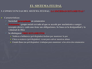 EL SISTEMA FEUDAL
3. CONSECUENCIAS DEL SISTEMA FEUDAL: LA SOCIEDAD ESTAMENTAL*

►   Características:
      Sociedad jerarquizada en estamentos
      Estamentos: grupo social cerrado al que se accede por nacimiento o sangre
       (excepto clero) y cada uno tiene sus obligaciones. Se basa en la desigualdad y la
       voluntad de Dios
      Se distinguen TRES ESTAMENTOS:
         ► Nobleza o bellatores (privilegiados):luchan por mantener la paz
         ► Clero u oratores (privilegiados): rezan para salvar nuestras almas
         ► Estado llano (no privilegiados): trabajan para mantener a los otros dos estamentos
 