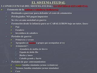 EL SISTEMA FEUDAL
3. CONSECUENCIAS DEL SISTEMA FEUDAL: LA SOCIEDAD ESTAMENTAL
►     Estamento de la nobleza o caballeros (bellatores):
         Destinado a guerrear para defender el resto de estamentos
         Privilegiados: NO pagan impuestos
         Se vive en una sociedad en guerra
         Formación desde la infancia para ser CABALLEROS bajo un tutor, fases:
        ►    Paje
        ►    Escudero
        ►    Investidura de caballero
        Períodos de guerra:
        ►    Primavera y verano
        ►    Agrupados en huestes o grupos que acompañan al rey
        ►    Armamento*:
              Armadura de mallas de hierro
              Espada de doble filo
              Hacha y lanza
              Caballo grande y fuerte
        Periodos de paz: entrenamientos:
        ►    Justas: batallas simuladas (armas verdaderas)
        ►    Torneos: batallas simuladas (armas simuladas)
        ►    Caza
 