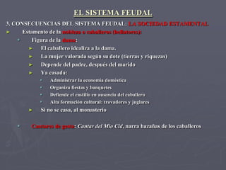 EL SISTEMA FEUDAL
3. CONSECUENCIAS DEL SISTEMA FEUDAL: LA SOCIEDAD ESTAMENTAL
►     Estamento de la nobleza o caballeros (bellatores):
         Figura de la dama:
        ►    El caballero idealiza a la dama.
        ►    La mujer valorada según su dote (tierras y riquezas)
        ►    Depende del padre, después del marido
        ►    Ya casada:
              Administrar la economía doméstica
              Organiza fiestas y banquetes
              Defiende el castillo en ausencia del caballero
              Alta formación cultural: trovadores y juglares
       ►   Si no se casa, al monasterio

       Cantares de gesta: Cantar del Mio Cid, narra hazañas de los caballeros
 