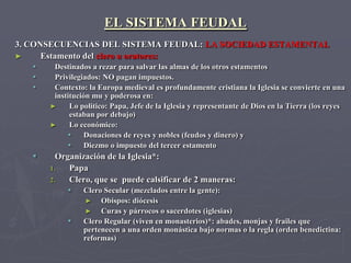 EL SISTEMA FEUDAL
3. CONSECUENCIAS DEL SISTEMA FEUDAL: LA SOCIEDAD ESTAMENTAL
►     Estamento del clero u oratores:
       Destinados a rezar para salvar las almas de los otros estamentos
       Privilegiados: NO pagan impuestos.
       Contexto: la Europa medieval es profundamente cristiana la Iglesia se convierte en una
        institución mu y poderosa en:
       ►     Lo politico: Papa, Jefe de la Iglesia y representante de Dios en la Tierra (los reyes
             estaban por debajo)
       ►     Lo económico:
                 Donaciones de reyes y nobles (feudos y dinero) y
                 Diezmo o impuesto del tercer estamento
        Organización de la Iglesia*:
       1.   Papa
       2.   Clero, que se puede calsificar de 2 maneras:
                Clero Secular (mezclados entre la gente):
                 ►    Obispos: diócesis
                 ►    Curas y párrocos o sacerdotes (iglesias)
                Clero Regular (viven en monasterios)*: abades, monjas y frailes que
                 pertenecen a una orden monástica bajo normas o la regla (orden benedictina:
                 reformas)
 