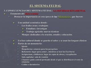 EL SISTEMA FEUDAL
3. CONSECUENCIAS DEL SISTEMA FEUDAL: LA SOCIEDAD ESTAMENTAL
►     Estamento del clero u orator
         Destacar la importancia en esta época de los *Monasterios, que fueron:

        ►    Una unidad económica donde:
              Los frailes oran y trabajan:
                ► Estudian e investigan
                ► Trabajo agrícola: nuevas técnicas
              Monjas: dedicadas a la oración, estudio y educación.

        ►    Un foco cultural donde se guarda el saber y se usan las lenguas clásicas
        ►    Partes de un monasterio:
                Iglesia
                Hospederías: estancia para los peregrinos
                Refectorio: lugar para comer , mientras se leen las Escrituras
                Scriptorium y biblioteca: lugar de copia de obras y recopilación
                Sala capitular: sala de reunión
                Claustro: patio central porticado desde el que se distribuyen el resto de
                 estancias
                Celdas o dormitorios
 