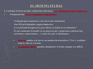 EL SISTEMA FEUDAL
3. CONSECUENCIAS DEL SISTEMA FEUDAL: LA SOCIEDAD ESTAMENTAL
►    Estamento del Tercer estamento o laboratores:

      Trabajan para mantener a los otros dos estamentos
      Son NO privilegiados: pagan impuestos
      La esclavitud desapareció, pero ahora se inicia la servidumbre*
      Es un estamento formado en su mayoría por campesinos (además hay
       artesanos, comerciantes….), entre los que se distinguen:

       ►   Siervos: unidos a la tierra, no podían desvinculares. Vivir y trabajar
           toda la vida en el feudo.
       ►   Campesinos libres: pueden abandonar el feudo aunque era difícil.
 