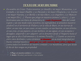 TEXTO DE SERVIDUMBRE
►   En nombre de Cristo. Todos nosotros, yo Ansulfo y mi mujer Momentina, y yo
    Centullo, y mi mujer Dadille, y yo Durando y mi mujer Ellegiscla, y yo Avarno
    y mi mujer Viurana, y yo Berille y mi hijo Otero, y yo Argemiro, y yo Mancon
    y mi mujer Elo […]. Puesto que plugo en nuestros ánimos1 y place […] que
    hiciéramos una escritura de donación a tí, conde Regimundo, hijo del conde
    Lupon; y de este modo todos nosotros, los supradichos, te donamos nuestros
    alodios2 en el territorio de Pallars y en la villa de Baen, en sus tierras de
    labor, en sus vías, en sus casas, en sus casales, en sus huertos, en sus árboles,
    en sus eras, en sus pajares, en sus molinos, en sus aguas, en sus acequias y
    desagües, adquirido y por adquirir; así te donamos desde el Noguera hasta el
    lugar que se dice Exdrumunato y la misma Portella […] Cuanto se encierra
    entre estos deslindes y estos términos te donamos en su total integridad por
    buena voluntad nuestra y para que vos seáis nuestro buen señor y defensor
    contra todos los hombres de vuestro condado; y se manifiesta, para que desde
    el día de hoy tengas su propiedad.

      1 Plugo en nuestros ánimos: nos complace
      2 Alodio: Heredad, patrimonio o bien alodial.
 