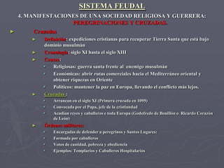 SISTEMA FEUDAL
    4. MANIFESTACIONES DE UNA SOCIEDAD RELIGIOSA Y GUERRERA:
                    PEREGRINACIONES Y CRUZADAS.
►       Cruzadas
        ►   Definición: expediciones cristianas para recuperar Tierra Santa que está bajo
            dominio musulmán
        ►   Cronología: siglo XI hasta el siglo XIII
        ►   Causas:
               Religiosas: guerra santa frente al enemigo musulmán
               Económicas: abrir rutas comerciales hacia el Mediterráneo oriental y
                obtener riquezas en Oriente
               Políticos: mantener la paz en Europa, llevando el conflicto más lejos.
        ►   Cruzadas :
               Arrancan en el siglo XI (Primera cruzada en 1095)
               Convocada por el Papa, jefe de la cristiandad
               Acudían reyes y caballeros e toda Europa (Godofredo de Bouillón o Ricardo Corazón
                de León)
        ►   Órdenes militares:
               Encargadas de defender a peregrinos y Santos Lugares:
               Formada por caballeros
               Votos de castidad, pobreza y obediencia
               Ejemplos: Templarios y Caballeros Hospitalarios
 