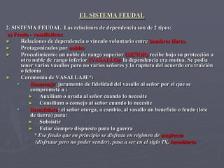 EL SISTEMA FEUDAL
2. SISTEMA FEUDAL. Las relaciones de dependencia son de 2 tipos:
a) Feudo - vasallísticas:
►      Relaciones de dependencia o vínculo voluntario entre hombres libres.
►      Protagonizados por nobles
►      Procedimiento: un noble de rango superior (SEÑOR) recibe bajo su protección a
       otro noble de rango inferior (VASALLO): la dependencia era mutua. Se podía
       tener varios vasallos pero no varios señores y la ruptura del acuerdo era traición
       o felonía
►      Ceremonia de VASALLAJE*:
           Homenaje: juramento de fidelidad del vasallo al señor por el que se
            compromete a :
           ►    Auxilium o ayuda al señor cuando lo necesite
           ►    Consilium o consejo al señor cuando lo necesite
           Investidura: el señor otorga, a cambio, al vasallo un beneficio o feudo (lote
            de tierra) para:
           ►    Subsistir
           ►    Estar siempre dispuesto para la guerra
             * Ese feudo que en principio se disfruta en régimen de usufructo
              (disfrutar pero no poder vender), pasa a ser en el siglo IX, hereditario
 