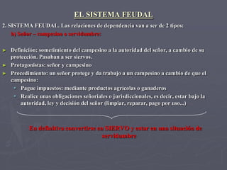 EL SISTEMA FEUDAL
2. SISTEMA FEUDAL. Las relaciones de dependencia van a ser de 2 tipos:
    b) Señor – campesino o servidumbre:

► Definición: sometimiento del campesino a la autoridad del señor, a cambio de su
  protección. Pasaban a ser siervos.
► Protagonistas: señor y campesino
► Procedimiento: un señor protege y da trabajo a un campesino a cambio de que el
  campesino:
    Pague impuestos: mediante productos agrícolas o ganaderos
    Realice unas obligaciones señoriales o jurisdiccionales, es decir, estar bajo la
      autoridad, ley y decisión del señor (limpiar, reparar, pago por uso...)



           En definitiva convertirse en SIERVO y estar en una situación de
                                       servidumbre
 