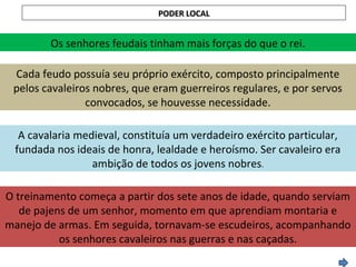PODER LOCALPODER LOCAL
Os senhores feudais tinham mais forças do que o rei.
Cada feudo possuía seu próprio exército, composto principalmente
pelos cavaleiros nobres, que eram guerreiros regulares, e por servos
convocados, se houvesse necessidade.
A cavalaria medieval, constituía um verdadeiro exército particular,
fundada nos ideais de honra, lealdade e heroísmo. Ser cavaleiro era
ambição de todos os jovens nobres.
O treinamento começa a partir dos sete anos de idade, quando serviam
de pajens de um senhor, momento em que aprendiam montaria e
manejo de armas. Em seguida, tornavam-se escudeiros, acompanhando
os senhores cavaleiros nas guerras e nas caçadas.
 