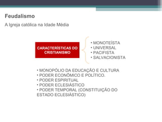 Feudalismo
A Igreja católica na Idade Média


                                     • MONOTEÍSTA
                CARACTERÍSTICAS DO   • UNIVERSAL
                   CRISTIANISMO      • PACIFISTA
                                     • SALVACIONISTA


                • MONOPÓLIO DA EDUCAÇÃO E CULTURA
                • PODER ECONÔMICO E POLÍTICO.
                • PODER ESPIRITUAL
                • PODER ECLESIÁSTICO
                • PODER TEMPORAL (CONSTITUIÇÃO DO
                ESTADO ECLESIÁSTICO)
 