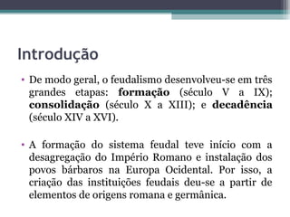 Introdução
• De modo geral, o feudalismo desenvolveu-se em três
  grandes etapas: formação (século V a IX);
  consolidação (século X a XIII); e decadência
  (século XIV a XVI).

• A formação do sistema feudal teve início com a
  desagregação do Império Romano e instalação dos
  povos bárbaros na Europa Ocidental. Por isso, a
  criação das instituições feudais deu-se a partir de
  elementos de origens romana e germânica.
 