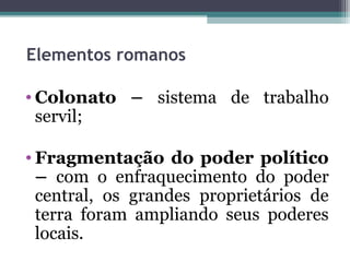 Elementos romanos
 
 • Colonato – sistema de trabalho
   servil;

• Fragmentação do poder político
  – com o enfraquecimento do poder
  central, os grandes proprietários de
  terra foram ampliando seus poderes
  locais.
 