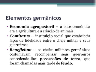 Elementos germânicos
• Economia agropastoril – a base econômica
  era a agricultura e a criação de animais;
• Comitatus – instituição social que estabelecia
  laços de fidelidade entre o chefe militar e seus
  guerreiros;
• Beneficium – os chefes militares germânicos
  costumavam recompensar seus guerreiros
  concedendo-lhes possessões de terra, que
  foram chamadas mais tarde de feudo.
 