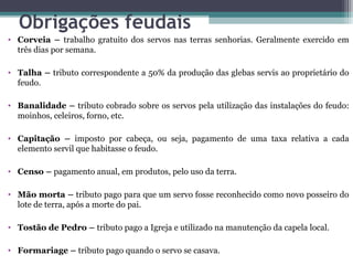 Obrigações feudais
• Corveia – trabalho gratuito dos servos nas terras senhorias. Geralmente exercido em
  três dias por semana.

• Talha – tributo correspondente a 50% da produção das glebas servis ao proprietário do
  feudo.

• Banalidade – tributo cobrado sobre os servos pela utilização das instalações do feudo:
  moinhos, celeiros, forno, etc.

• Capitação – imposto por cabeça, ou seja, pagamento de uma taxa relativa a cada
  elemento servil que habitasse o feudo.

• Censo – pagamento anual, em produtos, pelo uso da terra.

• Mão morta – tributo pago para que um servo fosse reconhecido como novo posseiro do
  lote de terra, após a morte do pai.

• Tostão de Pedro – tributo pago a Igreja e utilizado na manutenção da capela local.

• Formariage – tributo pago quando o servo se casava.
 