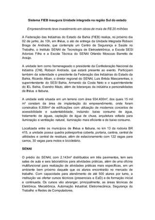 Sistema FIEB inaugura Unidade integrada na região Sul do estado
Empreendimento teve investimento em obras de mais de R$ 20 milhões
A Federação das Indústrias do Estado da Bahia (FIEB) realiza, no próximo dia
02 de junho, às 10h, em Ilhéus, o ato de entrega da Unidade Integrada Robson
Braga de Andrade, que contempla um Centro de Segurança e Saúde no
Trabalho, o Instituto SENAI de Tecnologia de Eletroeletrônica, a Escola SESI
Adonias Filho e a Escola Técnica do SENAI Orlando Moscozo Barretto de
Araújo.
A unidade tem como homenageado o presidente da Confederação Nacional da
Indústria (CNI), Robson Andrade, que estará presente ao evento. Participam
também da solenidade o presidente da Federação das Indústrias do Estado da
Bahia, Ricardo Alban, o diretor regional do SENAI, Luis Brêda Mascarenhas, o
superintendente do SESI Bahia, Armando da Costa Neto e o superintendente
do IEL Bahia, Evandro Mazo, além de lideranças da indústria e personalidades
de Ilhéus e Itabuna.
A unidade está situada em um terreno com área 934.400m², dos quais 15 mil
m² constam da área de implantação do empreendimento, onde foram
construídos 8.308m² de edificações com utilização de modernos conceitos de
acessibilidade e sustentabilidade, incluindo: baixo consumo de água,
tratamento de águas, captação de água de chuva, arquitetura voltada para
iluminação e ventilação natural, iluminação mais eficiente e de baixo consumo.
Localizada entre os municípios de Ilhéus e Itabuna, no km 13 da rodovia BR
415, a unidade possui quadra poliesportiva coberta, portaria, cantina, central de
utilidades e central de resíduos, além de estacionamento com 122 vagas para
carros, 30 vagas para motos e bicicletário.
SENAI
O prédio do SENAI, com 2.143m² distribuídos em três pavimentos, tem seis
salas de aula e seis laboratórios para atividades práticas, além de uma oficina
multifuncional para realização de atividades práticas mais específicas, em um
ambiente bem próximo daquele que os alunos encontrarão no mercado de
trabalho. Com capacidade para atendimento de até 500 alunos por turno, a
instituição vai ofertar cursos técnicos (presenciais e EaD) e de formação inicial
e continuada. Os cursos vão abranger, principalmente, as áreas técnicas de
Eletrônica, Mecatrônica, Automação Industrial, Eletromecânica, Segurança do
Trabalho e Redes de Computadores.
 