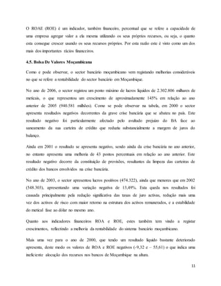 11
O ROAE (ROE) é um indicador, também financeiro, percentual que se refere a capacidade de
uma empresa agregar valor a ela mesma utilizando os seus próprios recursos, ou seja, o quanto
esta consegue crescer usando os seus recursos próprios. Por esta razão este é visto como um dos
mais dos importantes rácios financeiros.
4.5. Bolsa De Valores Moçambicana
Como e pode observar, o sector bancário moçambicano vem registando melhorias consideráveis
no que se refere a rentabilidade do sector bancário em Moçambique.
No ano de 2006, o sector registou um ponto máximo de lucros líquidos de 2.302.806 milhares de
meticais, o que representou um crescimento de aproximadamente 145% em relação ao ano
anterior de 2005 (940.581 milhões). Como se pode observar na tabela, em 2000 o sector
apresenta resultados negativos decorrentes da grave crise bancária que se abateu no país. Este
resultado negativo foi particularmente afectado pelo avultado prejuízo do BA face ao
saneamento da sua carteira de crédito que reduziu substancialmente a margem de juros do
balanço.
Ainda em 2001 o resultado se apresenta negativo, sendo ainda da crise bancária no ano anterior,
no entanto apresenta uma melhoria de 43 pontos percentuais em relação ao ano anterior. Este
resultado negativo decorre da constituição de provisões, resultantes da limpeza das carteiras de
crédito dos bancos envolvidos na crise bancária.
No ano de 2003, o sector apresentou lucros positivos (474.322), ainda que menores que em 2002
(548.303), apresentando uma variação negativa de 13,49%. Esta queda nos resultados foi
causada principalmente pela redução significativa das taxas de juro activas, redução mais uma
vez dos activos de risco com maior retorno na estrutura dos activos remunerados, e a estabilidade
do metical fase ao dólar no mesmo ano.
Quanto aos indicadores financeiros ROA e ROE, estes também tem vindo a registar
crescimentos, reflectindo a melhoria da rentabilidade do sistema bancário moçambicano.
Mais uma vez para o ano de 2000, que tendo um resultado líquido bastante deteriorado
apresenta, deste modo os valores de ROA e ROE negativos (-9,32 e – 55,61) o que indica uma
ineficiente alocução dos recursos nos bancos de Moçambique na altura.
 