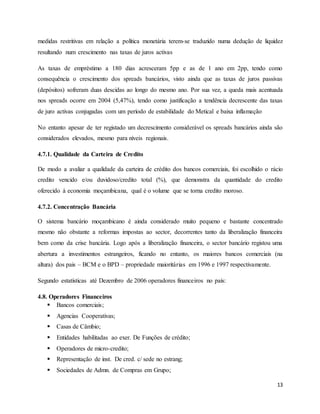 13
medidas restritivas em relação a política monetária terem-se traduzido numa dedução de liquidez
resultando num crescimento nas taxas de juros activas
As taxas de empréstimo a 180 dias acresceram 5pp e as de 1 ano em 2pp, tendo como
consequência o crescimento dos spreads bancários, visto ainda que as taxas de juros passivas
(depósitos) sofreram duas descidas ao longo do mesmo ano. Por sua vez, a queda mais acentuada
nos spreads ocorre em 2004 (5,47%), tendo como justificação a tendência decrescente das taxas
de juro activas conjugadas com um período de estabilidade do Metical e baixa inflamação
No entanto apesar de ter registado um decrescimento considerável os spreads bancários ainda são
considerados elevados, mesmo para níveis regionais.
4.7.1. Qualidade da Carteira de Credito
De modo a avaliar a qualidade da carteira de crédito dos bancos comerciais, foi escolhido o rácio
credito vencido e/ou duvidoso/credito total (%), que demonstra da quantidade do credito
oferecido à economia moçambicana, qual é o volume que se torna credito moroso.
4.7.2. Concentração Bancária
O sistema bancário moçambicano é ainda considerado muito pequeno e bastante concentrado
mesmo não obstante a reformas impostas ao sector, decorrentes tanto da liberalização financeira
bem como da crise bancária. Logo após a liberalização financeira, o sector bancário registou uma
abertura a investimentos estrangeiros, ficando no entanto, os maiores bancos comerciais (na
altura) dos pais – BCM e o BPD – propriedade maioritárias em 1996 e 1997 respectivamente.
Segundo estatísticas até Dezembro de 2006 operadores financeiros no país:
4.8. Operadores Financeiros
 Bancos comerciais;
 Agencias Cooperativas;
 Casas de Câmbio;
 Entidades habilitadas ao exer. De Funções de crédito;
 Operadores de micro-credito;
 Representação de inst. De cred. c/ sede no estrang;
 Sociedades de Admn. de Compras em Grupo;
 