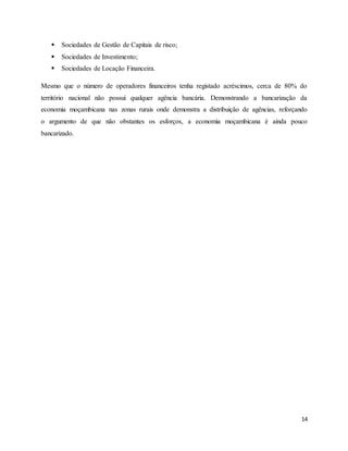 14
 Sociedades de Gestão de Capitais de risco;
 Sociedades de Investimento;
 Sociedades de Locação Financeira.
Mesmo que o número de operadores financeiros tenha registado acréscimos, cerca de 80% do
território nacional não possui qualquer agência bancária. Demonstrando a bancarização da
economia moçambicana nas zonas rurais onde demonstra a distribuição de agências, reforçando
o argumento de que não obstantes os esforços, a economia moçambicana é ainda pouco
bancarizado.
 
