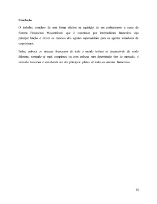 15
Conclusão
O trabalho, concluso de uma forma efectiva na aquisição de um conhecimento a cerca do
Sistema Financeiros Moçambicano que é constituído por intermediários financeiros cuja
principal função é mover os recursos dos agentes superavitários para os agentes tomadores de
empréstimos.
Enfim, embora os sistemas financeiros de todo o mundo tenham se desenvolvido de modo
diferente, tornando-se mais complexos ou com enfoque num determinado tipo de mercado, o
mercado bancários é sem duvida um dos principais pilares de todos os sistemas financeiros.
 