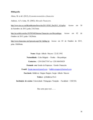 16
Bibliografia
Abreu, M. et all. (2012), Economia monetária e financeira
Andrezo, A.F e Lima, IS. (2002), Mercado Financeiro.
http://www.iese.ac.mz/lib/publication/livros/des2011/IESE_Des2011_8.ExpSer. Acesso em 30
de Setembro de 2015, pelas 21h:33min.
http://pt.scribd.com/doc/56709340/Sistema-Financeiro-em-Mocambique. Acesso em 02 de
Outubro de 2015, pelas 13h:20min.
http://www.bancomoc.mz/Apresent.aspx?id=A&ling=pt. Acesso em 03 de Outubro de 2015,
pelas 10h:00min.
Nome: Sérgio Alfredo Macore / 22.02.1992
Naturalidade: Cabo Delgado – Pemba – Moçambique
Contactos: +258 826677547 ou +258 846458829
Formado em: Gestão de Empresas / Gestão Financeira
E-mail: Sergio.macore@gmail.com / helldriverrapper@hotmail.com
Facebook: Helldriver Rapper Rapper, Sergio Alfredo Macore
Twitter: @HelldriverTLG
Instituição de ensino: Universidade Pedagogica Nampula – Faculdade = ESCOG.
Boa sorte para você…….
 