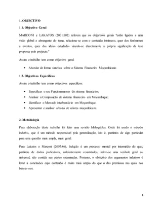 4
1. OBJECTIVO
1.1. Objectivo Geral
MARCONI e LAKATOS (2001:102) referem que os objectivos gerais "estão ligados a uma
visão global e abrangente do tema, relaciona-se com o conteúdo intrínseco, quer dos fenómenos
e eventos, quer das ideias estudadas vincula-se directamente a própria significação da tese
proposta pelo projecto."
Assim o trabalho tem como objectivo geral:
 Abordar de forma sintética sobre o Sistema Financeiro Moçambicano
1.2. Objectivos Específicos
Assim o trabalho tem como objectivos específicos:
 Especificar o seu Funcionamento do sistema financeiro;
 Analisar a Composição do sistema financeiro em Moçambique;
 Identificar o Mercado interbancário em Moçambique;
 Apresentar e analisar a bolsa de valores moçambicana.
2. Metodologia
Para elaboração deste trabalho foi feito uma revisão bibliográfica. Onde foi usado o método
indutivo, que é um método responsável pela generalização, isto é, partimos de algo particular
para uma questão mais ampla, mais geral.
Para Lakatos e Marconi (2007:86), Indução é um processo mental por intermédio do qual,
partindo de dados particulares, suficientemente constatados, infere-se uma verdade geral ou
universal, não contida nas partes examinadas. Portanto, o objectivo dos argumentos indutivos é
levar a conclusões cujo conteúdo é muito mais amplo do que o das premissas nas quais nos
baseia-mos.
 