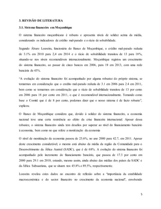 5
3. REVISÃO DE LITERATURA
3.1. Sistema financeiro em Moçambique
O sistema financeiro moçambicano é robusto e apresenta níveis de solidez acima da média,
considerando os indicadores de crédito mal-parado e o rácio de solvabilidade.
Segundo Álvaro Louveira, funcionário do Banco de Moçambique, o crédito mal-parado reduziu
de 3.1% em 2010 para 2,4 em 2014 e o rácio de solvabilidade transitou de 13 para 18%,
situando-se nos níveis recomendáveis internacionalmente. Moçambique registou um crescimento
do sistema financeiro, ao passar de cinco bancos em 2006, para 18 em 2013, com uma rede
bancária de 45%.
“A evolução do sistema financeiro foi acompanhado por alguma robustez do próprio sistema, se
tomarmos em consideração que o credito mal-parado reduziu de 3.1 em 2006 para 2.4 em 2011,
bem como se tomarmos em consideração que o rácio de solvabilidade transitou de 13 por cento
em 2006 para 18 por cento em 2011, o que é recomendável internacionalmente. Tomando como
base o Comité que é de 8 por cento, podemos dizer que o nosso sistema é de facto robusto”,
explicou.
O Banco de Moçambique considera que, devido à solidez do sistema financeiro, a economia
nacional teve uma certa resistência ao efeito da crise financeira internacional. Apesar dessa
robustez, o sistema financeiro ainda tem desafios por superar ao nível do financiamento bancário
à economia, bem como no que refere a monitização da economia
O nível de monitização da economia passou de 25.6%, no ano 2000 para 42.7, em 2011. Apesar
deste crescimento considerável, o mesmo está abaixo da média da região da Comunidade para o
Desenvolvimento da África Austral (SADC), que é de 68%. A evolução do sistema financeiro foi
acompanhado pelo incremento do financiamento bancário, que passou de 17.3 por cento em
2000 para 29.1 em 2010, estando, mesmo assim, ainda abaixo das médias dos países da SADC e
da África Subsaariana, que se situam nos 45.8% e 89.5%, respectivamente.
Louveira revelou estes dados no encontro de reflexão sobre a “importância da estabilidade
macroeconómica e do sector financeiro no crescimento da economia nacional”, envolvendo
 