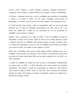 6
Governo, sectores financeiro e privado, instituições académicas, organismos internacionais e
comunicação social, realizado, na cidade da Matola, sob os auspícios do Banco de Moçambique.
Na ocasião, o interlocutor afirmou que o nível de estabilidade macroeconómica de Moçambique
é superior ao da região da SADC, em 0.23 pontos. Estabilidade macroeconómica de
Moçambique é 4.18 pontos, o que, de acordo com Louveira, significa que é relativamente bom.
“O World Economic Forum compila o índice de competitividade global que tem um pilar muito
importante que é do índice de estabilidade macroeconómica. Este índice varia de zero a sete
pontos, isto significa que a medida que nos aproximamos de sete nos aproximamos da
estabilidade macroeconómica”, esclareceu.
Segundo a fonte, comparando com a região da SADC, “o nível de estabilidade económica de
Moçambique é superior em 0.23 pontos. Apesar da África do Sul, Tanzânia, Botswana, Lesotho
e Maurícias terem nível de estabilidade macroeconómica superior em termos de números, pode-
se considerar que Moçambique, do ponto de vista de estabilidade macroeconómica, está alinhado
com os países da SADC, isto segundo os dados registados em 2010”.
Apesar disso, Moçambique ainda precisa resolver algumas questões importantes para que a
estabilidade macroeconómica seja sustentável. Neste momento, o país apresenta uma das taxas
mais baixas do Produto Interno Bruto (PIB) real per capita comparado com o da SADC e da
África Subsaariana.
A questão da volatilidade da variação dos níveis de preço em Moçambique, comparativamente
aos demais países da SADC e d África Subsaariana deve merecer atenção das autoridades
moçambicanas. “Esta situação é causada pelo comportamento do metical que é mais volátil que
outras moedas da região da SADC” frisou. Por outro lado, existe o problema das exportações
nacionais que sempre foram inferiores em relação às importações, situação que contribui para a
deterioração da balança comercial.
 