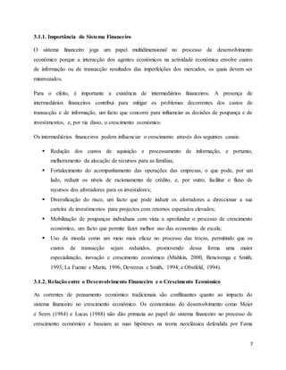 7
3.1.1. Importância do Sistema Financeiro
O sistema financeiro joga um papel multidimensional no processo de desenvolvimento
económico porque a interacção dos agentes económicos na actividade económica envolve custos
de informação ou de transacção resultados das imperfeições dos mercados, os quais devem ser
minimizados.
Para o efeito, é importante a existência de intermediários financeiros. A presença de
intermediários financeiros contribui para mitigar os problemas decorrentes dos custos de
transacção e de informação, um facto que concorre para influenciar as decisões de poupança e de
investimentos, e, por via disso, o crescimento económico.
Os intermediários financeiros podem influenciar o crescimento através dos seguintes canais:
 Redução dos custos de aquisição e processamento de informação, e portanto,
melhoramento da alocação de recursos para as famílias;
 Fortalecimento do acompanhamento das operações das empresas, o que pode, por um
lado, reduzir os níveis de racionamento de crédito, e, por outro, facilitar o fluxo de
recursos dos aforradores para os investidores;
 Diversificação do risco, um facto que pode induzir os aforradores a direccionar a sua
carteira de investimentos para projectos com retornos esperados elevados;
 Mobilização de poupanças individuais com vista a aprofundar o processo de crescimento
económico, um facto que permite fazer melhor uso das economias de escala;
 Uso da moeda como um meio mais eficaz no processo das trocas, permitindo que os
custos de transacção sejam reduzidos, promovendo dessa forma uma maior
especialização, inovação e crescimento económico (Mishkin, 2000, Bencivenga e Smith,
1993; La Fuente e Marin, 1996, Devereux e Smith, 1994; e Obstfeld, 1994).
3.1.2. Relação entre o Desenvolvimento Financeiro e o Crescimento Económico
As correntes de pensamento económico tradicionais são conflituantes quanto ao impacto do
sistema financeiro no crescimento económico. Os economistas do desenvolvimento como Meier
e Seers (1984) e Lucas (1988) não dão primazia ao papel do sistema financeiro no processo de
crescimento económico e baseiam as suas hipóteses na teoria neoclássica defendida por Fama
 