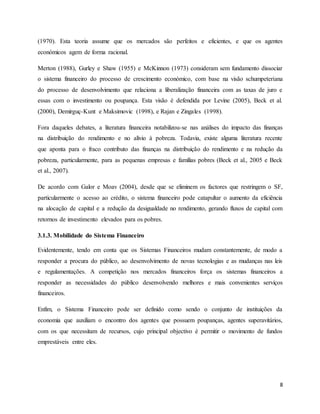 8
(1970). Esta teoria assume que os mercados são perfeitos e eficientes, e que os agentes
económicos agem de forma racional.
Merton (1988), Gurley e Shaw (1955) e McKinnon (1973) consideram sem fundamento dissociar
o sistema financeiro do processo de crescimento económico, com base na visão schumpeteriana
do processo de desenvolvimento que relaciona a liberalização financeira com as taxas de juro e
essas com o investimento ou poupança. Esta visão é defendida por Levine (2005), Beck et al.
(2000), Demirguç-Kunt e Maksimovic (1998), e Rajan e Zingales (1998).
Fora daqueles debates, a literatura financeira notabilizou-se nas análises do impacto das finanças
na distribuição do rendimento e no alívio à pobreza. Todavia, existe alguma literatura recente
que aponta para o fraco contributo das finanças na distribuição do rendimento e na redução da
pobreza, particularmente, para as pequenas empresas e famílias pobres (Beck et al., 2005 e Beck
et al., 2007).
De acordo com Galor e Moav (2004), desde que se eliminem os factores que restringem o SF,
particularmente o acesso ao crédito, o sistema financeiro pode catapultar o aumento da eficiência
na alocação de capital e a redução da desigualdade no rendimento, gerando fluxos de capital com
retornos de investimento elevados para os pobres.
3.1.3. Mobilidade do Sistema Financeiro
Evidentemente, tendo em conta que os Sistemas Financeiros mudam constantemente, de modo a
responder a procura do público, ao desenvolvimento de novas tecnologias e as mudanças nas leis
e regulamentações. A competição nos mercados financeiros força os sistemas financeiros a
responder as necessidades do público desenvolvendo melhores e mais convenientes serviços
financeiros.
Enfim, o Sistema Financeiro pode ser definido como sendo o conjunto de instituições da
economia que auxiliam o encontro dos agentes que possuem poupanças, agentes superavitários,
com os que necessitam de recursos, cujo principal objectivo é permitir o movimento de fundos
emprestáveis entre eles.
 