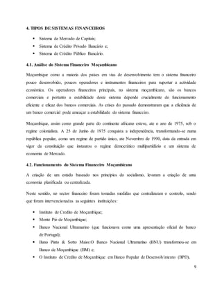 9
4. TIPOS DE SISTEMAS FINANCEIROS
 Sistema de Mercado de Capitais;
 Sistema de Crédito Privado Bancário e;
 Sistema de Crédito Público Bancário.
4.1. Análise do Sistema Financeiro Moçambicano
Moçambique como a maioria dos países em vias de desenvolvimento tem o sistema financeiro
pouco desenvolvido, poucos operadores e instrumentos financeiros para suportar a actividade
económica. Os operadores financeiros principais, no sistema moçambicano, são os bancos
comerciais e portanto a estabilidade deste sistema depende crucialmente do funcionamento
eficiente e eficaz dos bancos comerciais. As crises do passado demonstraram que a eficiência de
um banco comercial pode ameaçar a estabilidade do sistema financeiro.
Moçambique, assim como grande parte do continente africano esteve, ate o ano de 1975, sob o
regime colonialista. A 25 de Junho de 1975 conquista a independência, transformando-se numa
república popular, como um regime de partido único, ate Novembro de 1990, data da entrada em
vigor da constituição que instaurou o regime democrático multipartidário e um sistema de
economia de Mercado.
4.2. Funcionamento do Sistema Financeiro Moçambicano
A criação de um estado baseado nos princípios do socialismo, levaram a criação de uma
economia planificada ou centralizada.
Neste sentido, no sector financeiro foram tomadas medidas que centralizaram o controlo, sendo
que foram intervencionadas as seguintes instituições:
 Instituto de Credito de Moçambique;
 Monte Pio de Moçambique;
 Banco Nacional Ultramarino (que funcionava como uma apresentação oficial do banco
de Portugal);
 Bano Pinto & Sotto Maior.O Banco Nacional Ultramarino (BNU) transformou-se em
Banco de Moçambique (BM) e;
 O Instituto de Credito de Moçambique em Banco Popular de Desenvolvimento (BPD),
 