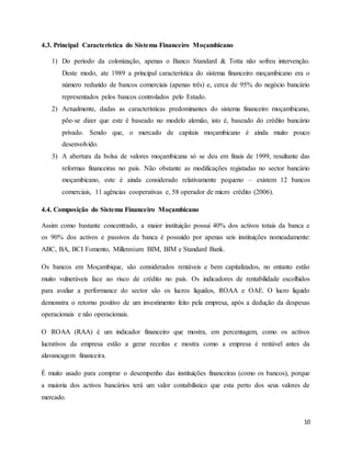 10
4.3. Principal Característica do Sistema Financeiro Moçambicano
1) Do período da colonização, apenas o Banco Standard & Totta não sofreu intervenção.
Deste modo, ate 1989 a principal característica do sistema financeiro moçambicano era o
número reduzido de bancos comerciais (apenas três) e, cerca de 95% do negócio bancário
representados pelos bancos controlados pelo Estado.
2) Actualmente, dadas as características predominantes do sistema financeiro moçambicano,
põe-se dizer que este é baseado no modelo alemão, isto é, baseado do crédito bancário
privado. Sendo que, o mercado de capitais moçambicano é ainda muito pouco
desenvolvido.
3) A abertura da bolsa de valores moçambicana só se deu em finais de 1999, resultante das
reformas financeiras no país. Não obstante as modificações registadas no sector bancário
moçambicano, este é ainda considerado relativamente pequeno – existem 12 bancos
comerciais, 11 agências cooperativas e, 58 operador de micro crédito (2006).
4.4. Composição do Sistema Financeiro Moçambicano
Assim como bastante concentrado, a maior instituição possui 40% dos activos totais da banca e
os 90% dos activos e passivos da banca é possuído por apenas seis instituições nomeadamente:
ABC, BA, BCI Fomento, Millennium BIM, BIM e Standard Bank.
Os bancos em Moçambique, são considerados rentáveis e bem capitalizados, no entanto estão
muito vulneráveis face ao risco de crédito no país. Os indicadores de rentabilidade escolhidos
para avaliar a performance do sector são os lucros líquidos, ROAA e OAE. O lucro líquido
demonstra o retorno positivo de um investimento feito pela empresa, após a dedução da despesas
operacionais e não operacionais.
O ROAA (RAA) é um indicador financeiro que mostra, em percentagem, como os activos
lucrativos da empresa estão a gerar receitas e mostra como a empresa é rentável antes da
alavancagem financeira.
É muito usado para comprar o desempenho das instituições financeiras (como os bancos), porque
a maioria dos activos bancários terá um valor contabilístico que esta perto dos seus valores de
mercado.
 