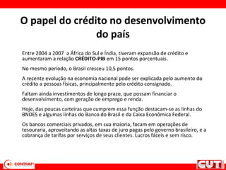 O papel do crédito no desenvolvimento
do país
Entre 2004 a 2007 a África do Sul e Índia, tiveram expansão de crédito e
aumentaram a relação CRÉDITO-PIB em 15 pontos porcentuais.
No mesmo período, o Brasil cresceu 10,5 pontos.
A recente evolução na economia nacional pode ser explicada pelo aumento do
crédito a pessoas físicas, principalmente pelo crédito consignado.
Faltam ainda investimentos de longo prazo, que possam financiar o
desenvolvimento, com geração de emprego e renda.
Hoje, das poucas carteiras que cumprem essa função destacam-se as linhas do
BNDES e algumas linhas do Banco do Brasil e da Caixa Econômica Federal.
Os bancos comerciais privados, em sua maioria, focam em operações de
tesouraria, aproveitando as altas taxas de juro pagas pelo governo brasileiro, e a
cobrança de tarifas por serviços de seus clientes. Lucros fáceis e sem risco.
 