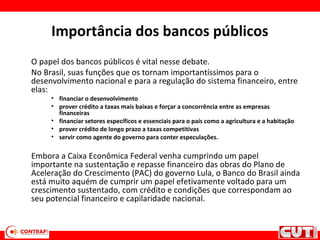 Importância dos bancos públicos
O papel dos bancos públicos é vital nesse debate.
No Brasil, suas funções que os tornam importantíssimos para o
desenvolvimento nacional e para a regulação do sistema financeiro, entre
elas:
• financiar o desenvolvimento
• prover crédito a taxas mais baixas e forçar a concorrência entre as empresas
financeiras
• financiar setores específicos e essenciais para o país como a agricultura e a habitação
• prover crédito de longo prazo a taxas competitivas
• servir como agente do governo para conter especulações.
Embora a Caixa Econômica Federal venha cumprindo um papel
importante na sustentação e repasse financeiro das obras do Plano de
Aceleração do Crescimento (PAC) do governo Lula, o Banco do Brasil ainda
está muito aquém de cumprir um papel efetivamente voltado para um
crescimento sustentado, com crédito e condições que correspondam ao
seu potencial financeiro e capilaridade nacional.
 