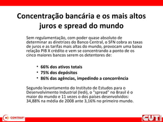 Concentração bancária e os mais altos
juros e spread do mundo
Sem regulamentação, com poder quase absoluto de
determinar as diretrizes do Banco Central, o SFN cobra as taxas
de juros e as tarifas mais altas do mundo, provocam uma baixa
relação PIB X crédito e vem se concentrando a ponto de os
cinco maiores bancos serem os detentores de:
• 66% dos ativos totais
• 75% dos depósitos
• 86% das agências, impedindo a concorrência
Segundo levantamento do Instituto de Estudos para o
Desenvolvimento Industrial (Iedi), o "spread" no Brasil é o
maior do mundo e 11 vezes o dos países desenvolvidos:
34,88% na média de 2008 ante 3,16% no primeiro mundo.
 