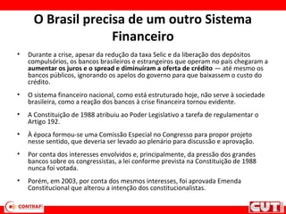 O Brasil precisa de um outro Sistema
Financeiro
• Durante a crise, apesar da redução da taxa Selic e da liberação dos depósitos
compulsórios, os bancos brasileiros e estrangeiros que operam no país chegaram a
aumentar os juros e o spread e diminuíram a oferta de crédito — até mesmo os
bancos públicos, ignorando os apelos do governo para que baixassem o custo do
crédito.
• O sistema financeiro nacional, como está estruturado hoje, não serve à sociedade
brasileira, como a reação dos bancos à crise financeira tornou evidente.
• A Constituição de 1988 atribuiu ao Poder Legislativo a tarefa de regulamentar o
Artigo 192.
• À época formou-se uma Comissão Especial no Congresso para propor projeto
nesse sentido, que deveria ser levado ao plenário para discussão e aprovação.
• Por conta dos interesses envolvidos e, principalmente, da pressão dos grandes
bancos sobre os congressistas, a lei conforme prevista na Constituição de 1988
nunca foi votada.
• Porém, em 2003, por conta dos mesmos interesses, foi aprovada Emenda
Constitucional que alterou a intenção dos constitucionalistas.
 