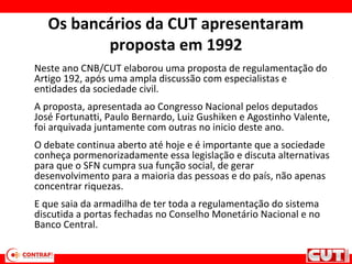Os bancários da CUT apresentaram
proposta em 1992
Neste ano CNB/CUT elaborou uma proposta de regulamentação do
Artigo 192, após uma ampla discussão com especialistas e
entidades da sociedade civil.
A proposta, apresentada ao Congresso Nacional pelos deputados
José Fortunatti, Paulo Bernardo, Luiz Gushiken e Agostinho Valente,
foi arquivada juntamente com outras no inicio deste ano.
O debate continua aberto até hoje e é importante que a sociedade
conheça pormenorizadamente essa legislação e discuta alternativas
para que o SFN cumpra sua função social, de gerar
desenvolvimento para a maioria das pessoas e do país, não apenas
concentrar riquezas.
E que saia da armadilha de ter toda a regulamentação do sistema
discutida a portas fechadas no Conselho Monetário Nacional e no
Banco Central.
 