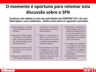 O momento é oportuno para retomar esta
discussão sobre o SFN
Conduzir esse debate é uma das prioridades da CONTRAF CUT, de suas
federações e seus sindicatos, tendo como eixos os seguintes conceitos:
 