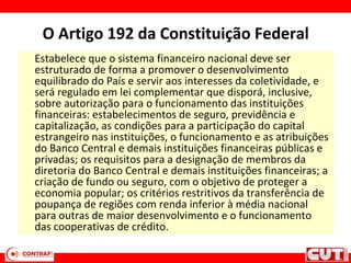 O Artigo 192 da Constituição Federal
Estabelece que o sistema financeiro nacional deve ser
estruturado de forma a promover o desenvolvimento
equilibrado do País e servir aos interesses da coletividade, e
será regulado em lei complementar que disporá, inclusive,
sobre autorização para o funcionamento das instituições
financeiras: estabelecimentos de seguro, previdência e
capitalização, as condições para a participação do capital
estrangeiro nas instituições, o funcionamento e as atribuições
do Banco Central e demais instituições financeiras públicas e
privadas; os requisitos para a designação de membros da
diretoria do Banco Central e demais instituições financeiras; a
criação de fundo ou seguro, com o objetivo de proteger a
economia popular; os critérios restritivos da transferência de
poupança de regiões com renda inferior à média nacional
para outras de maior desenvolvimento e o funcionamento
das cooperativas de crédito.
 