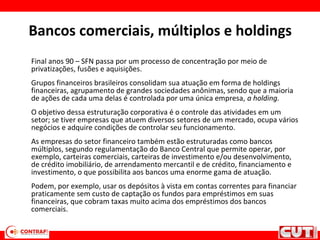 Bancos comerciais, múltiplos e holdings
Final anos 90 – SFN passa por um processo de concentração por meio de
privatizações, fusões e aquisições.
Grupos financeiros brasileiros consolidam sua atuação em forma de holdings
financeiras, agrupamento de grandes sociedades anônimas, sendo que a maioria
de ações de cada uma delas é controlada por uma única empresa, a holding.
O objetivo dessa estruturação corporativa é o controle das atividades em um
setor; se tiver empresas que atuem diversos setores de um mercado, ocupa vários
negócios e adquire condições de controlar seu funcionamento.
As empresas do setor financeiro também estão estruturadas como bancos
múltiplos, segundo regulamentação do Banco Central que permite operar, por
exemplo, carteiras comerciais, carteiras de investimento e/ou desenvolvimento,
de crédito imobiliário, de arrendamento mercantil e de crédito, financiamento e
investimento, o que possibilita aos bancos uma enorme gama de atuação.
Podem, por exemplo, usar os depósitos à vista em contas correntes para financiar
praticamente sem custo de captação os fundos para empréstimos em suas
financeiras, que cobram taxas muito acima dos empréstimos dos bancos
comerciais.
 