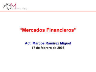 “ Mercados Financieros” Act. Marcos Ramírez Miguel 17 de febrero de 2005 