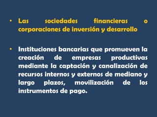 • Las     sociedades       financieras    o
  corporaciones de inversión y desarrollo

• Instituciones bancarias que promueven la
  creación de empresas productivas
  mediante la captación y canalización de
  recursos internos y externos de mediano y
  largo plazos, movilización de los
  instrumentos de pago.
 