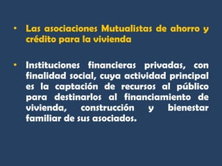 • Las asociaciones Mutualistas de ahorro y
  crédito para la vivienda

• Instituciones financieras privadas, con
  finalidad social, cuya actividad principal
  es la captación de recursos al público
  para destinarlos al financiamiento de
  vivienda, construcción y bienestar
  familiar de sus asociados.
 