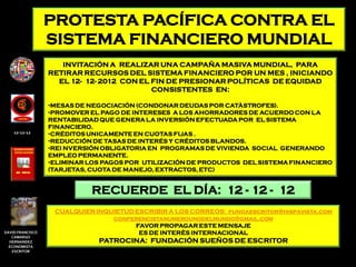 PROTESTA PACÍFICA CONTRA EL
                  SISTEMA FINANCIERO MUNDIAL
                     INVITACIÓN A REALIZAR UNA CAMPAÑA MASIVA MUNDIAL, PARA
                  RETIRAR RECURSOS DEL SISTEMA FINANCIERO POR UN MES , INICIANDO
                    EL 12- 12- 2012 CON EL FIN DE PRESIONAR POLÍTICAS DE EQUIDAD
                                           CONSISTENTES EN:

                  •MESAS DE NEGOCIACIÓN (CONDONAR DEUDAS POR CATÀSTROFES).
                  •PROMOVER EL PAGO DE INTERESES A LOS AHORRADORES DE ACUERDO CON LA
                  RENTABILIDAD QUE GENERA LA INVERSIÓN EFECTUADA POR EL SISTEMA
                  FINANCIERO.
    12-12-12      •CRÉDITOS UNICAMENTE EN CUOTAS FIJAS .
                  •REDUCCIÓN DE TASAS DE INTERÉS Y CRÉDITOS BLANDOS.
                  •REI NVERSIÓN OBLIGATORIA EN PROGRAMAS DE VIVIENDA SOCIAL GENERANDO
                  EMPLEO PERMANENTE.
                  •ELIMINAR LOS PAGOS POR UTILIZACIÓN DE PRODUCTOS DEL SISTEMA FINANCIERO
                  (TARJETAS, CUOTA DE MANEJO, EXTRACTOS, ETC)


                            RECUERDE EL DÍA: 12 - 12 - 12
                   CUALQUIER INQUIETUD ESCRIBIR A LOS CORREOS: fundaescritor@hispavista.com
                                 conferencistanumerounodelmundo@gmail.com
                                       FAVOR PROPAGAR ESTE MENSAJE
DAVID FRANCISCO                         ES DE INTERÈS INTERNACIONAL
   CAMARGO
  HERNANDEZ                   PATROCINA: FUNDACIÓN SUEÑOS DE ESCRITOR
  ECONOMISTA
   ESCRITOR
 