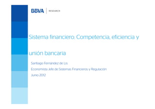 Sistema financiero: Competencia, eficiencia y

unión bancaria
Santiago Fernández de Lis
Economista Jefe de Sistemas Financieros y Regulación
Junio 2012
 