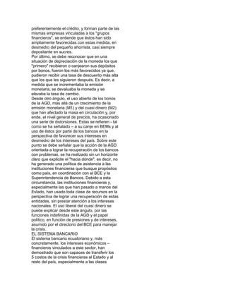 preferentemente el crédito, y forman parte de las
mismas empresas vinculadas a los "grupos
financieros", se entiende que éstos han sido
ampliamente favorecidas con estas medida, en
desmedro del pequeño ahorrista, casi siempre
depositante en sucres.
Por último, se debe reconocer que en una
situación de depreciación de la moneda los que
"primero" recibieron o canjearon sus depósitos
por bonos, fueron los más favorecidos ya que,
pudieron recibir una tasa de descuento más alta
que los que les siguieron después. Es decir, a
medida que se incrementaba la emisión
monetaria, se devaluaba la moneda y se
elevaba la tasa de cambio.
Desde otro ángulo, el uso abierto de los bonos
de la AGD, más allá de un crecimiento de la
emisión monetaria (M1) y del cuasi dinero (M2)
que han afectado la masa en circulación y, por
ende, el nivel general de precios, ha ocasionado
una serie de distorsiones. Estas se refieren - tal
como se ha señalado – a su canje en BEMs y al
uso de éstos por parte de los bancos en la
perspectiva de favorecer sus intereses en
desmedro de los intereses del país. Sobre este
punto se debe señalar que la acción de la AGD
orientada a lograr la recuperación de los bancos
con problemas, se ha realizado sin un horizonte
claro que explicite el "hacia dónde", es decir, no
ha generado una política de asistencia a las
instituciones financieras que busque propósitos
como país, en coordinación con el BCE y la
Superintendencia de Bancos. Debido a esta
circunstancia, las instituciones financieras y,
especialmente las que han pasado a manos del
Estado, han usado toda clase de recursos en la
perspectiva de lograr una recuperación de estas
entidades, sin prestar atención a los intereses
nacionales. El uso liberal del cuasi dinero se
puede explicar desde este ángulo, por las
funciones indefinidas de la AGD y el papel
político, en función de presiones y de intereses,
asumido por el directorio del BCE para manejar
la crisis.
EL SISTEMA BANCARIO
El sistema bancario ecuatoriano y, más
concretamente, los intereses económicos –
financieros vinculados a este sector, han
demostrado que son capaces de transferir los
5 costos de la crisis financieras al Estado y al
resto del país, especialmente a las clases

 