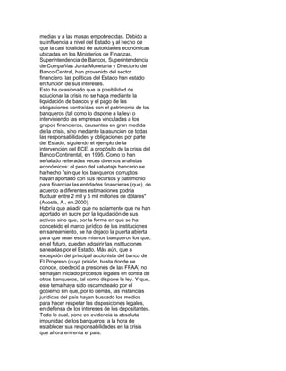 medias y a las masas empobrecidas. Debido a
su influencia a nivel del Estado y al hecho de
que la casi totalidad de autoridades económicas
ubicadas en los Ministerios de Finanzas,
Superintendencia de Bancos, Superintendencia
de Compañías Junta Monetaria y Directorio del
Banco Central, han provenido del sector
financiero, las políticas del Estado han estado
en función de sus intereses.
Esto ha ocasionado que la posibilidad de
solucionar la crisis no se haga mediante la
liquidación de bancos y el pago de las
obligaciones contraídas con el patrimonio de los
banqueros (tal como lo dispone a la ley) o
interviniendo las empresas vinculadas a los
grupos financieros, causantes en gran medida
de la crisis, sino mediante la asunción de todas
las responsabilidades y obligaciones por parte
del Estado, siguiendo el ejemplo de la
intervención del BCE, a propósito de la crisis del
Banco Continental, en 1995. Como lo han
señalado reiteradas veces diversos analistas
económicos: el peso del salvataje bancario se
ha hecho "sin que los banqueros corruptos
hayan aportado con sus recursos y patrimonio
para financiar las entidades financieras (que), de
acuerdo a diferentes estimaciones podría
fluctuar entre 2 mil y 5 mil millones de dólares"
(Acosta, A., en.2000).
Habría que añadir que no solamente que no han
aportado un sucre por la liquidación de sus
activos sino que, por la forma en que se ha
concebido el marco jurídico de las instituciones
en saneamiento, se ha dejado la puerta abierta
para que sean estos mismos banqueros los que,
en el futuro, puedan adquirir las instituciones
saneadas por el Estado. Más aún, que a
excepción del principal accionista del banco de
El Progreso (cuya prisión, hasta donde se
conoce, obedeció a presiones de las FFAA) no
se hayan iniciado procesos legales en contra de
otros banqueros, tal como dispone la ley. Y que,
este tema haya sido escamoteado por el
gobierno sin que, por lo demás, las instancias
jurídicas del país hayan buscado los medios
para hacer respetar las disposiciones legales,
en defensa de los intereses de los depositantes.
Todo lo cual, pone en evidencia la absoluta
impunidad de los banqueros, a la hora de
establecer sus responsabilidades en la crisis
que ahora enfrenta el país.

 