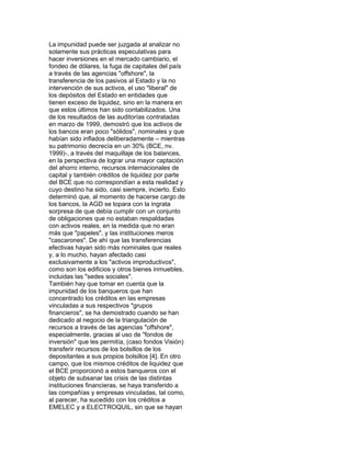 La impunidad puede ser juzgada al analizar no
solamente sus prácticas especulativas para
hacer inversiones en el mercado cambiario, el
fondeo de dólares, la fuga de capitales del país
a través de las agencias "offshore", la
transferencia de los pasivos al Estado y la no
intervención de sus activos, el uso "liberal" de
los depósitos del Estado en entidades que
tienen exceso de liquidez, sino en la manera en
que estos últimos han sido contabilizados. Una
de los resultados de las auditorías contratadas
en marzo de 1999, demostró que los activos de
los bancos eran poco "sólidos", nominales y que
habían sido inflados deliberadamente – mientras
su patrimonio decrecía en un 30% (BCE, nv.
1999)-, a través del maquillaje de los balances,
en la perspectiva de lograr una mayor captación
del ahorro interno, recursos internacionales de
capital y también créditos de liquidez por parte
del BCE que no correspondían a esta realidad y
cuyo destino ha sido, casi siempre, incierto. Esto
determinó que, al momento de hacerse cargo de
los bancos, la AGD se topara con la ingrata
sorpresa de que debía cumplir con un conjunto
de obligaciones que no estaban respaldadas
con activos reales, en la medida que no eran
más que "papeles", y las instituciones meros
"cascarones". De ahí que las transferencias
efectivas hayan sido más nominales que reales
y, a lo mucho, hayan afectado casi
exclusivamente a los "activos improductivos",
como son los edificios y otros bienes inmuebles,
incluidas las "sedes sociales".
También hay que tomar en cuenta que la
impunidad de los banqueros que han
concentrado los créditos en las empresas
vinculadas a sus respectivos "grupos
financieros", se ha demostrado cuando se han
dedicado al negocio de la triangulación de
recursos a través de las agencias "offshore",
especialmente, gracias al uso de "fondos de
inversión" que les permitía, (caso fondos Visión)
transferir recursos de los bolsillos de los
depositantes a sus propios bolsillos [4]. En otro
campo, que los mismos créditos de liquidez que
el BCE proporcionó a estos banqueros con el
objeto de subsanar las crisis de las distintas
instituciones financieras, se haya transferido a
las compañías y empresas vinculadas, tal como,
al parecer, ha sucedido con los créditos a
EMELEC y a ELECTROQUIL, sin que se hayan

 