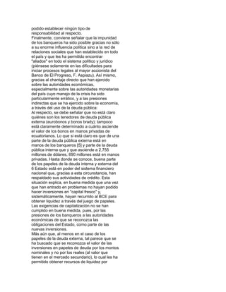 podido establecer ningún tipo de
responsabilidad al respecto.
Finalmente, conviene señalar que la impunidad
de los banqueros ha sido posible gracias no sólo
a su enorme influencia política sino a la red de
relaciones sociales que han establecido en todo
el país y que les ha permitido encontrar
"aliados" en todo el sistema político y jurídico
(piénsese solamente en las dificultades para
iniciar procesos legales al mayor accionista del
Banco de El Progreso, F. Aspiazu). Así mismo,
gracias al chantaje directo que han ejercido
sobre las autoridades económicas,
especialmente sobre las autoridades monetarias
del país cuyo manejo de la crisis ha sido
particularmente errático, y a las presiones
indirectas que se ha ejercido sobre la economía,
a través del uso de la deuda pública:
Al respecto, se debe señalar que no está claro
quiénes son los tenedores de deuda pública
externa (eurobonos y bonos brady); tampoco
está claramente determinado a cuánto asciende
el valor de los bonos en manos privadas de
ecuatorianos. Lo que si está claro es que de una
parte de la deuda pública externa está en
manos de los banqueros [5] y parte de la deuda
pública interna que y que asciende a 2.755
millones de dólares, 690 millones está en manos
privadas. Hasta donde se conoce, buena parte
de los papeles de la deuda interna y externa del
6 Estado está en poder del sistema financiero
nacional que, gracias a esta circunstancia, han
respaldado sus actividades de crédito. Esta
situación explica, en buena medida que una vez
que han entrado en problemas no hayan podido
hacer inversiones en "capital fresco" y,
sistemáticamente, hayan recurrido al BCE para
obtener liquidez a través del juego de papeles.
Las exigencias de capitalización no se han
cumplido en buena medida, pues, por las
presiones de los banqueros a las autoridades
económicas de que se reconozca las
obligaciones del Estado, como parte de las
nuevas inversiones.
Más aún que, al menos en el caso de los
papeles de la deuda externa, tal parece que se
ha buscado que se reconozca el valor de las
inversiones en papeles de deuda por los montos
nominales y no por los reales (al valor que
tienen en el mercado secundario), lo cual les ha
permitido obtener recursos de liquidez por

 