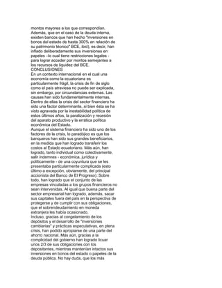 montos mayores a los que correspondían.
Además, que en el caso de la deuda interna,
existen bancos que han hecho "inversiones en
bonos del estado de hasta 300% en relación de
su patrimonio técnico" BCE, ibid), es decir, han
inflado deliberadamente sus inversiones en
papeles –lo cual tiene restricciones legales para lograr acceder por montos semejantes a
los recursos de liquidez del BCE.
CONCLUSIONES
En un contexto internacional en el cual una
economía como la ecuatoriana es
particularmente frágil, la crisis de fin de siglo
como el país atraviesa no puede ser explicada,
sin embargo, por circunstancias externas. Las
causas han sido fundamentalmente internas.
Dentro de ellas la crisis del sector financiero ha
sido una factor determinante, si bien ésta se ha
visto agravada por la inestabilidad política de
estos últimos años, la paralización y recesión
del aparato productivo y la errática política
económica del Estado.
Aunque el sistema financiero ha sido uno de los
factores de la crisis, lo paradójico es que los
banqueros han sido sus grandes beneficiarios,
en la medida que han logrado transferir los
costos al Estado ecuatoriano. Más aún, han
logrado, tanto individual como colectivamente,
salir indemnes - económica, jurídica y
políticamente - de una coyuntura que se les
presentaba particularmente complicada (esto
último a excepción, obviamente, del principal
accionista del Banco de El Progreso). Sobre
todo, han logrado que el conjunto de las
empresas vinculadas a los grupos financieros no
sean intervenidas. Al igual que buena parte del
sector empresarial han logrado, además, sacar
sus capitales fuera del país en la perspectiva de
protegerse y de cumplir con sus obligaciones,
que el sobrendeudamiento en moneda
extranjera les había ocasionado.
Incluso, gracias al congelamiento de los
depósitos y el desarrollo de "inversiones
cambiarias" y prácticas especulativas, en plena
crisis, han podido apropiarse de una parte del
ahorro nacional. Más aún, gracias a la
complicidad del gobierno han logrado licuar
unos 2/3 de sus obligaciones con los
depositantes, mientras mantenían intactos sus
inversiones en bonos del estado o papeles de la
deuda pública. No hay duda, que los más

 