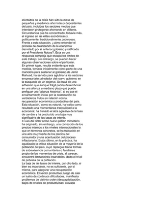 afectados de la crisis han sido la masa de
pequeños y medianos ahorristas y depositantes
del país, incluidos los sectores medios que
intentaron protegerse ahorrando en dólares.
Circunstancia que ha concentrado, todavía más,
el ingreso en las élites económicas y
políticamente, tradicionalmente poderosas.
Frente a esta situación, ¿cómo entender el
proceso de dolarización de la economía
decretado por el anterior gobierno y ratificada
por el Presidente Noboa?. Esta es una
respuesta compleja que escapa los límites de
este trabajo, sin embargo, se pueden hacer
algunas observaciones sobre el particular.
En primer lugar, resulta evidente que esta
medida, tomada inicialmente como parte de una
maniobra para sostener al gobierno de Jamil
Mahuad, ha servido para aglutinar a los sectores
empresariales alrededor del nuevo gobierno en
la búsqueda de un objetivo. Se trata de una
adhesión que aunque frágil podría desembocar
en una alianza a mediano plazo que puede
prefiguar una "alianza histórica", si es que el
encantamiento inicial por la dolarización da
verdaderos frutos en relación con la
recuperación económica y productiva del país.
Esta situación, como es natural, ha traído como
resultado una momentánea tranquilidad a la
economía: ha frenado el alza agresiva de la tasa
de cambio y ha producido una baja muy
significativa de las tasas de interés.
El uso del dólar como nuevo patrón monetario
ha originado, sin embargo, una corrección de los
precios internos a los niveles internacionales lo
que en términos concretos, se ha traducido en
una alza muy fuerte de los precios del
consumidor y una acentuación del proceso
inflacionario. Estos último, en la práctica, ha
agudizado la crítica situación de la mayoría de la
población del país, cuyo repliegue hacia formas
de sobrevivencia comunitarias o familiares
propia de los momentos de crisis, al parecer,
encuentra limitaciones insalvables, dado el nivel
de pobreza de la población.
La baja de las tasas de interés, por otro lado, si
bien es importante, no es suficiente, por sí
misma, para asegurar una recuperación
económica. El sector productivo, luego de casi
un lustro de continuos dificultades, manifiesta
problemas de distinto orden (descapitalización,
bajos de niveles de productividad, elevada

 