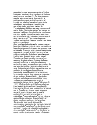 capacidad ociosa, sobrendeudamiento) todos
los cuales requieren de un conjunto de factores
para lograr su reactivación. Se debe tener en
cuenta, así mismo, que la dolarización al
equiparar los costos al nivel internacional
incluido los salarios, les deja al conjunto de
actividades productivas en condiciones
precarias, dados sus bajos niveles de
7 productividad. Si bien, por unos momentos el
precio de los "bienes transables" en los que se
resuelve los bienes de subsistencia, pueden ser
menores que los costos internacionales, más
pronto que tarde, van a tender a equipararse al
nivel internacional. Y aunque esta es una
ventaja comparativa, hay que resaltar, que es de
orden momentáneo.
Decir que la dolarización va ha obligar a elevar
la productividad de modo de hacer competitiva a
las actividades económicas es una apuesta muy
arriesgada. En primer lugar, porque los sectores
capaces de competir a nivel internacional ya
están compitiendo. Se trata de las actividades
tradicionales de exportación en las que el
Ecuador manifiesta ventajas comparativas,
respecto de otros países. En segundo lugar,
porque transformar el resto de actividades
productivas es un proceso lento que requiere de
una voluntad política nacional, así como una
serie de incentivos (públicos y privados) y de un
conjunto de condicionantes políticos y
financieros, que el Ecuador no ha generado.
La impresión que se tiene es que, a excepción
de los sectores de exportación y de ciertos
sectores agrícolas y agroindustriales, cuyas
ventajas comparativas provienen de la
apropiación de una "renta natural" (Jiménez, F,
1999), difícilmente las actividades productivas
internas podrán competir con la producción
internacional. Desde esta perspectiva, tal parece
que el Ecuador, en el corto plazo, se puede
convertir en un mercado abierto para la
producción internacional, mientras se
especializa ("reprimarizándose") en un número
restringido de productos de exportación, en
donde puede competir con cierta ventaja.
Obviamente, esto puede acentuar la
segmentación y exclusión del mercado nacional:
uno, orientado "hacia fuera" en donde se puede
comprar y vender a precios internacionales y,
otro, orientado "hacia adentro" en donde no se
puede vender ni comprar a niveles inferiores a

 